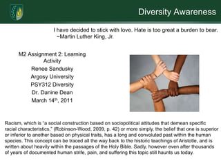 Diversity Awareness

                       I have decided to stick with love. Hate is too great a burden to bear.
                         ~Martin Luther King, Jr.


      M2 Assignment 2: Learning
               Activity
          Renee Sandusky
          Argosy University
          PSY312 Diversity
          Dr. Danine Dean
          March 14th, 2011



Racism, which is “a social construction based on sociopolitical attitudes that demean specific
racial characteristics,” (Robinson-Wood, 2009, p. 42) or more simply, the belief that one is superior
or inferior to another based on physical traits, has a long and convoluted past within the human
species. This concept can be traced all the way back to the historic teachings of Aristotle, and is
written about heavily within the passages of the Holy Bible. Sadly, however even after thousands
of years of documented human strife, pain, and suffering this topic still haunts us today.
 