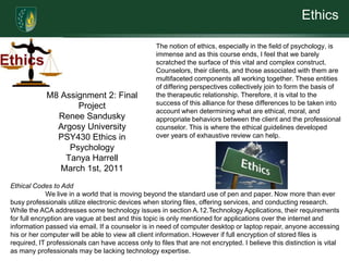 Ethics

                                                   The notion of ethics, especially in the field of psychology, is
                                                   immense and as this course ends, I feel that we barely
                                                   scratched the surface of this vital and complex construct.
                                                   Counselors, their clients, and those associated with them are
                                                   multifaceted components all working together. These entities
                                                   of differing perspectives collectively join to form the basis of
            M8 Assignment 2: Final                 the therapeutic relationship. Therefore, it is vital to the
                   Project                         success of this alliance for these differences to be taken into
                                                   account when determining what are ethical, moral, and
              Renee Sandusky                       appropriate behaviors between the client and the professional
              Argosy University                    counselor. This is where the ethical guidelines developed
              PSY430 Ethics in                     over years of exhaustive review can help.
                 Psychology
                Tanya Harrell
               March 1st, 2011
Ethical Codes to Add
             We live in a world that is moving beyond the standard use of pen and paper. Now more than ever
busy professionals utilize electronic devices when storing files, offering services, and conducting research.
While the ACA addresses some technology issues in section A.12.Technology Applications, their requirements
for full encryption are vague at best and this topic is only mentioned for applications over the internet and
information passed via email. If a counselor is in need of computer desktop or laptop repair, anyone accessing
his or her computer will be able to view all client information. However if full encryption of stored files is
required, IT professionals can have access only to files that are not encrypted. I believe this distinction is vital
as many professionals may be lacking technology expertise.
 