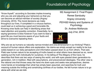 Foundations of Psychology
                                                                 M2 Assignment 2: Final Project
“Know thyself,” according to Socrates implies knowing
who you are and adjusting your behaviors so that you                   Renee Sandusky
can become an ethical member of society (Argosy                        Argosy University
University, 2010). The moral decisions we make
throughout our lives, if completed in a virtuous fashion,
                                                                 PSY450 History and Systems of
could lead us in achieving a good and honorable life.                      Psychology
Knowing ones faults can help in identifying areas that               Dr. Andrew McKenzie
need attention and possibly correction. Essentially, he is               July 21st, 2010
saying ignorance is bliss however if you want to lead a
good life you must become aware of your faults and
strive to overcome repeating them.

Why are we as humans so naturally narrow-minded and one-dimensional in our thinking? Plato’s
account of human nature offers one explanation. He claims we simply accept our reality to be true
solely based on our daily perceptions and information passed down to us from others. That said,
Plato saw human nature to be accepting of truths based on what others have deemed as so, never
seeking out the truth individually for ourselves. In his telling of The Allegory of the Cave, he
describes that there are two ways of seeing the world, one with eyes passed down generation-to-
generation, rich in tradition, filled with assumptions, and preconceived ideologies. The other view is
the rational one that throws away the hand me down eyes and seeks new perspectives, desires
more hands on knowledge than what has simply been assumed, and searches for truth and
meaning outside the limiting and constricting confines of our bodies. He felt human nature is to go
along with what we are told.
 