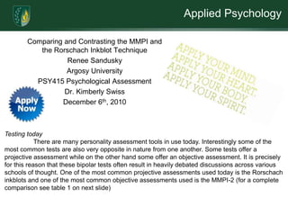 Applied Psychology

        Comparing and Contrasting the MMPI and
           the Rorschach Inkblot Technique
                   Renee Sandusky
                   Argosy University
          PSY415 Psychological Assessment
                  Dr. Kimberly Swiss
                 December 6th, 2010



Testing today
            There are many personality assessment tools in use today. Interestingly some of the
most common tests are also very opposite in nature from one another. Some tests offer a
projective assessment while on the other hand some offer an objective assessment. It is precisely
for this reason that these bipolar tests often result in heavily debated discussions across various
schools of thought. One of the most common projective assessments used today is the Rorschach
inkblots and one of the most common objective assessments used is the MMPI-2 (for a complete
comparison see table 1 on next slide)
 