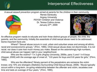 Interpersonal Effectiveness

   A sexual assault prevention program aimed at parents for the children in their community.
                                         Renee Sandusky
                                         Argosy University
                                  PSY301 Children and Violence
                                     Dr. Teresa Collins-Jones
                                        January 27th, 2009




An effective program needs to educate and train three distinct groups of people, the child, the
parents, and the community. Initially the essentials of child sexual abuse need to be addressed.
Some important facts are:
           Where? “Sexual abuse occurs in rural, urban and suburban areas and among all ethnic,
racial and socioeconomic groups,” (Flinn, 1995). Child sexual abuse does not discriminate. It is not
racial, nor does it care how much money you make. Based on the astonishingly high numbers,
child sexual abuse can happen right in your neighborhood.
           Who are the victims? 1 in 3 girls (Argosy University, 2009a, para.1) and 1 in 6 boys
(Hopper, 2008) with the average age of onset of, “ 9.9 years for boys and 9.6 years for girls,” (Flinn,
1995).
           Who are the offenders? Ninety percent of the perpetrators are someone the victim
knows; only 10% are strangers (Statistics Surrounding Child Sexual Abuse, 2008). “Abuse typically
occurs within a long-term, on-going relationship between the offender and victim, escalates over
time and lasts an average of four years,” (Flinn, 1995).
 