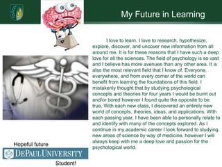 My Future in Learning

                                   I love to learn. I love to research, hypothesize,
                            explore, discover, and uncover new information from all
                            around me. It is for these reasons that I have such a deep
                            love for all the sciences. The field of psychology is so vast
                            and I believe has more avenues than any other area. It is
                            also the most relevant field that I know of. Everyone,
                            everywhere, and from every corner of the world can
                            benefit from learning the foundations of this field. I
                            mistakenly thought that by studying psychological
                            concepts and theories for four years I would be burnt out
                            and/or bored however I found quite the opposite to be
                            true. With each new class, I discovered an entirely new
                            world of concepts, theories, ideas, and applications. With
                            each passing year, I have been able to personally relate to
                            and identify with many of the concepts explored. As I
                            continue in my academic career I look forward to studying
                            new areas of science by way of medicine, however I will
                            always keep with me a deep love and passion for the
Hopeful future
                            psychological world.


                 Student!
 