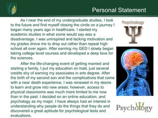 Personal Statement
       As I near the end of my undergraduate studies, I look
to the future and find myself closing the circle on a journey I
began many years ago in healthcare. I started my
academic studies in what some would say was a
disadvantage. I was uninspired and lacking motivation and
my grades drove me to drop out rather than repeat high
school all over again. After earning my GED I slowly began
taking college level courses and developed a deep love for
the sciences.
       After the life-changing event of getting married and
starting a family, I put my education on hold, just several
credits shy of earning my associates in arts degree. After
the birth of my second son and the complications that came
with a near death experience, I was renewed in my desire
to learn and grow into new areas; however, access to
physical classrooms was much more limited to me now
than in the past. I decided on an online education, and
psychology as my major. I have always had an interest in
understanding why people do the things that they do and
discovered a great aptitude for psychological tests and
evaluations.
 