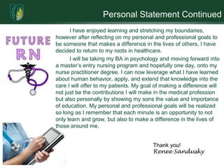 Personal Statement Continued
      I have enjoyed learning and stretching my boundaries,
however after reflecting on my personal and professional goals to
be someone that makes a difference in the lives of others, I have
decided to return to my roots in healthcare.
      I will be taking my BA in psychology and moving forward into
a master’s entry nursing program and hopefully one day, onto my
nurse practitioner degree. I can now leverage what I have learned
about human behavior, apply, and extend that knowledge into the
care I will offer to my patients. My goal of making a difference will
not just be the contributions I will make in the medical profession
but also personally by showing my sons the value and importance
of education. My personal and professional goals will be realized
so long as I remember that each minute is an opportunity to not
only learn and grow, but also to make a difference in the lives of
those around me.


                                         Thank you!
                                         Renee Sandusky
 