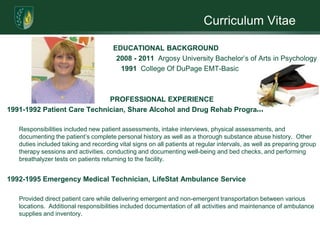 Curriculum Vitae

                                      EDUCATIONAL BACKGROUND
                                       2008 - 2011 Argosy University Bachelor’s of Arts in Psychology
                                        1991 College Of DuPage EMT-Basic



                             PROFESSIONAL EXPERIENCE
1991-1992 Patient Care Technician, Share Alcohol and Drug Rehab Program

   Responsibilities included new patient assessments, intake interviews, physical assessments, and
   documenting the patient’s complete personal history as well as a thorough substance abuse history. Other
   duties included taking and recording vital signs on all patients at regular intervals, as well as preparing group
   therapy sessions and activities, conducting and documenting well-being and bed checks, and performing
   breathalyzer tests on patients returning to the facility.


1992-1995 Emergency Medical Technician, LifeStat Ambulance Service

   Provided direct patient care while delivering emergent and non-emergent transportation between various
   locations. Additional responsibilities included documentation of all activities and maintenance of ambulance
   supplies and inventory.
 
