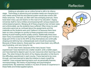 Reflection
         Getting an education via an online format is still in its infancy
stage. Technology is advancing and societies needs are changing so it
only makes sense that the educational system would also evolve with
these variances. That said, as often with new emerging avenues, there
have been many ups and downs on this road of my education. Argosy
University itself is many entities encompassing both campus-based and
online-based programs. Merging all of these programs has not been easy
and unfortunately, we the students have suffered. Often times my past
instructors were just as confused about the assignments and the
materials as the students were and I believe it is because there have
been so many changes so quickly to these programs and a severe
lacking of proof reading and/or quality control. Additionally there have
been many inconsistencies with regards to APA formatting and I know a
large part of this is due to the APA as they themselves are continually
shaping and defining how undergraduate work should be presented.
Because of these reasons, these past four years have been very difficult,
very frustrating, and very trying for me.
         On the other hand, because of the many issues I have
experienced I have learned to be a better student, write a better paper,
and have learned to depend upon my own resources when learning a new
topic. The silver lining to the storm of my Argosy education is that due to
the difficulties experienced in each course, I have learned to be more
through, and have learned to take the initiative to teach myself the
material. I have enjoyed learning topics such as personality theories,
neuropsychology, the history of psychology and psychological
assessments. My weakness resides in my lack of hands on experience in
these fields and limited applied options.
 