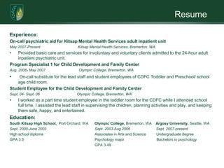 ResumeExperience:On-call psychiatric aid for Kitsap Mental Health Services adult inpatient unitMay 2007-Present   		 Kitsap Mental Health Services, Bremerton, WA  Provided basic care and services for involuntary and voluntary clients admitted to the 24-hour adult inpatient psychiatric unit.Program Specialist 1 for Child Development and Family Center Aug. 2006- May 2007                                Olympic College, Bremerton, WA On-call substitute for the lead staff and student employees of CDFC Toddler and Preschool/ school age child room. Student Employee for the Child Development and Family CenterSept. 04- Sept. 06            		Olympic College, Bremerton, WAI worked as a part time student employee in the toddler room for the CDFC while I attended school full time. I assisted the lead staff in supervising the children, planning activities and play, and keeping them safe, happy, and entertained.Education:South Kitsap High School,  Port Orchard, WA      Olympic College, Bremerton, WA    Argosy University, Seattle, WASept. 2000-June 2003		                 Sept. 2003-Aug.2006                         Sept. 2007-present	            High school diploma		                 Associates in Arts and Science          Undergraduate degree  GPA 3.5			                 Psychology major                               Bachelors in psychology				                 GPA 3.49		                 