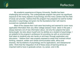 ReflectionMy academic experience at Argosy University, Seattle has been challenging and enriching. The undergraduate program has given me significant exposure to the many aspects of psychology and the many careers that this field of study can provide. I believe that this program has prepared me well for further education in psychology and given me the foundations that I will need to succeed as a graduate student.        	Most of the classes that I took were fascinating and seemed to cover more applicable information then any other college classes I have  taken in the past. I always learned a lot of new information about, not only the subjects that were being taught, but also about myself and my abilities as a student of psychology. I am grateful to the program’s professors for providing me with an environment that caters to students who are hands on and learn through exploration and discussion.  I believe that I was properly exposed to areas that involved critical thinking, research, written and verbal communication skills, ethics and diversity, the foundations of psychology and its applications, and interpersonal skills. I think that the integration of all of these areas of learning will be an important skill to have in graduate school, my career, and in life.