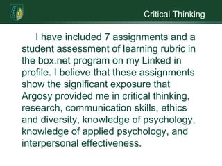 Critical Thinking    	I have included 7 assignments and a student assessment of learning rubric in the box.net program on my Linked in profile. I believe that these assignments show the significant exposure that Argosy provided me in critical thinking, research, communication skills, ethics and diversity, knowledge of psychology, knowledge of applied psychology, and interpersonal effectiveness.   