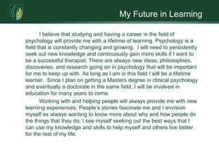 My Future in Learning 		I believe that studying and having a career in the field of psychology will provide me with a lifetime of learning. Psychology is a field that is constantly changing and growing.  I will need to persistently seek out new knowledge and continuously gain more skills if I want to be a successful therapist. There are always new ideas, philosophies, discoveries, and research going on in psychology that will be important for me to keep up with. As long as I am in this field I will be a lifetime learner.  Since I plan on getting a Masters degree in clinical psychology and eventually a doctorate in the same field, I will be involved in education for many years to come.   		Working with and helping people will always provide me with new learning experiences. People’s stories fascinate me and I envision myself as always wanting to know more about why and how people do the things that they do. I see myself seeking out the best ways that I can use my knowledge and skills to help myself and others live better for the rest of my life.     