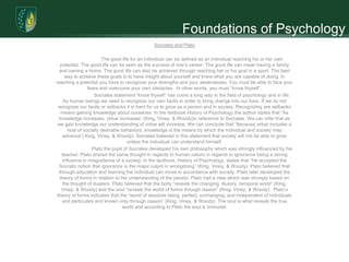 Foundations of Psychology
                                              Socrates and Plato

                        The good life for an individual can be defined as an individual reaching his or her own
   potential. The good life can be seen as the success of one’s career. The good life can mean having a family
  and owning a home. The good life can also be achieved through reaching her or his goal in a sport. The best
      way to achieve these goals is to have insight about yourself and know what you are capable of doing. In
reaching a potential you have to recognize your strengths and your weaknesses. You must be able to face your
                 fears and overcome your own obstacles. In other words, you must “know thyself”.
                    Socrates statement “know thyself” has come a long way in the field of psychology and in life.
     As human beings we need to recognize our own faults in order to bring change into our lives. If we do not
 recognize our faults or setbacks it is hard for us to grow as a person and in society. Recognizing are setbacks
    means gaining knowledge about ourselves. In the textbook History of Psychology the author states that “As
  knowledge increases, virtue increases” (King, Viney, & Woody)in reference to Socrates. We can infer that as
 we gain knowledge our understanding of virtue will increase. We can conclude that “Because virtue includes a
       host of socially desirable behaviors, knowledge is the means by which the individual and society may
     advance”( King, Viney, & Woody). Socrates believed in this statement that society will not be able to grow
                                     unless the individual can understand himself.
                   Plato the pupil of Socrates developed his own philosophy which was strongly influenced by his
    teacher. Plato shared the same thought in regards to human nature in regards to ignorance being a strong
    influence in misguidance of a society. In the textbook, History of Psychology, states that “He accepted the
  Socratic notion that ignorance is the major culprit in wrongdoing” (King, Viney, & Woody). Plato believed that
  through education and learning the individual can move in accordance with society. Plato later developed the
   theory of forms in relation to his understanding of the person. Plato had a view which was strongly based on
     the thought of dualism. Plato believed that the body “reveals the changing, illusory, temporal world” (King,
    Viney, & Woody) and the soul “reveals the world of forms through reason” (King, Viney, & Woody). Plato’s
 theory of forms indicates that the “world of absolute being, perfect, unchanging, and independent of individuals
    and particulars and known only through reason” (King, Viney, & Woody). The soul is what reveals the true
                                  world and according to Plato the soul is immortal.
 