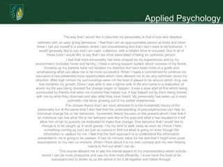 Applied Psychology
                   The way that I would like to describe my personality is that of one who displays
  optimism with an easy going demeanor. I feel that I am an approachable person at times and other
 times I can put myself in a position where I am concentrating and that I don’t want to be bothered. I
   would generally like to say that I am calm, collective, with a hidden drive to succeed. Out of all of
         these traits I would like to say that I am most associated of being an optimistic person.
                        I feel that more personality has been shaped by my experiences and by my
environment (includes home and family). I have a strong support system which consists of my family.
       Growing up my parents have not dictated my direction but have been more of a guide and
 emphasizing what can allow me to be more successful. When I made a commitment to continue my
education it has presented more opportunities which have allowed me to be very optimistic about my
direction. After high school my surroundings were not the best of places to be around which drug use
   has hindered my growth. Once I was able to see a lighter side of life and came to a realization of
where my life was being directed the change began to happen. It was a slow start at first which being
surrounded by friends that were not involved has helped out. It has helped out by them being honest
with me by what they observed and also what they have heard. My personality has taken up a more
                         optimistic role since growing out of my earlier experiences.
                       The chosen theory that I am most attracted to is the humanistic theory of the
  personality but at the same time I also feel that the understanding of past experiences can help an
 individual change his or her behaviors. Humanistic theory focuses on the present which I feel that if
  an individual can see what his or her behavior was like in the past and what it has equated to it will
   allow him of her to possibly be motivated to make that change. One behavior that I would like to
    change is to be caught up in work gossip. I try my best to walk away as soon as I know I hear
       something coming up but I am just so curious to find out what is going on even though the
      information is useless for me. I feel that the best approach is to understand the information
  presented to me is going to be useless. It has no intrinsic value for me and that it might even pose
  assumptions on my own co-workers. When I think about it is my own curiosity and my own helping
                                        nature to find out what I can do.
                  This course allowed me to see the menial aspect of my characteristics which include
     where I can be more productive and use my time most efficiently. I know have the tools to be
            successful and to driven its jut the desire to be it all together and follow through.
 