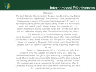 Interpersonal Effectiveness
                                 Decisions
The best decision I have made in the past was to change my degree
   from Business to Psychology. The way that I have processed this
   decision was to look at it through a holistic approach. I viewed in a
way that would not benefit one aspect of my life but in a way where I
      would see overall growth. I have always like business and I do
  believe that I have a good business sense but I love to learn about
   self and to be able to apply what I have learned to help out others.
               The worst decision I have made in my life was to stop
 going to school. I went to school for two years after high school and
just decided to stop. I was attracted to a lifestyle that pretty much did
   not get me anywhere. Obviously I did not put much thought in that
   process but in an optimistic approach it was a learning experience
                                  for me.
               Based on those two decisions I have learned to look at
       what will bring me success and growth in my life. I base my
 decisions on rational thought not just what may sound good or looks
 good. I have made some immediate decisions in the past but only if
  the consequence are not so threatening. The way that I will know if
    the decision was a great decision is the result that comes after it.
Otherwise it would be a time to assess where I went wrong and what
                   do I need to do change the outcome.
 