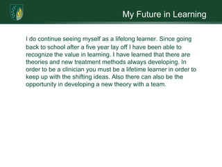 My Future in Learning

I do continue seeing myself as a lifelong learner. Since going
back to school after a five year lay off I have been able to
recognize the value in learning. I have learned that there are
theories and new treatment methods always developing. In
order to be a clinician you must be a lifetime learner in order to
keep up with the shifting ideas. Also there can also be the
opportunity in developing a new theory with a team.
 