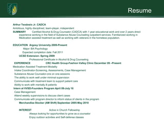 Resume

Arthur Teodosio Jr. CADCA
Ambitious, highly disciplined, team-player, independent
SUMMARY          Certified Alcohol & Drug Counselor (CADCA) with 1 year educational work and over 2 years direct
     experience working in the field of Substance Abuse Counseling outpatient services. Familiarized working in
     Medication assisted treatment as well as working with veterans in the homeless population.

EDUCATION Argosy University 2009-Present
           Major: BA Psychology
          Expected completion date: Fall 2011
      UCSD Extension- Spring 2009
                Professional Certificate in Alcohol & Drug Counseling
 EXPERIENCE                    CRC Health Group-Fashion Valley Clinic December 09 –Present
Medication Assisted Treatment Modality
 Intake Coordinator-Screening, Assessments, Case Management
 Substance Abuse Counselor-one on one sessions
 The ability to work well under minimal supervision
 Communicate with treatment team to support patient care
 Ability to work with mentally ill patients
Intern at VVSD-Founders Program April 09-July 10
 Case Management
 Attend weekly supervisions to discuss client cases
 Communicate with program director to inform status of clients in the program
      Merchandise Stocker (AM Shift) September 2005-May 2010

     INTEREST                 Active in Church Fellowship
            Always looking for opportunities to grow as a counselor
            Enjoy outdoor activities and Self-defense classes
 