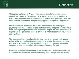 Reflection

Throughout my tenure at Argosy I have gained an enlightened experience
through my journey of Psychology. I have gained a better understanding of
Psychological theories which has enhanced my skills as a counselor. I was able
to take what I have learned and practically apply it to my place of employment.

I have noticed that each class would build and reinforce our learning of
psychological terms. This has helped me to remember and process what I have
been learning throughout each term. Each class helped me build a foundation in
Psychology and gave me a sense of direction of where I essentially would like to
use my skills.

The challenges that I have faced in the beginning of my course work was my
writing skills. As I continued to take each course and go through each module I
was able to recognize the improvement in my writing. I have also learned to
manage my time more productively because of working full time.

I have had a wonderful learning experience at Argosy. I attribute my growth as
counselor to my instructors and to the learning curriculum provided by Argosy.
 