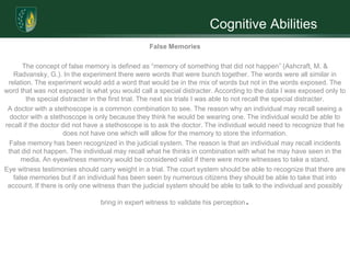 Cognitive Abilities
                                                  False Memories

      The concept of false memory is defined as “memory of something that did not happen” (Ashcraft, M. &
   Radvansky, G.). In the experiment there were words that were bunch together. The words were all similar in
 relation. The experiment would add a word that would be in the mix of words but not in the words exposed. The
word that was not exposed is what you would call a special distracter. According to the data I was exposed only to
        the special distracter in the first trial. The next six trials I was able to not recall the special distracter.
 A doctor with a stethoscope is a common combination to see. The reason why an individual may recall seeing a
  doctor with a stethoscope is only because they think he would be wearing one. The individual would be able to
recall if the doctor did not have a stethoscope is to ask the doctor. The individual would need to recognize that he
                      does not have one which will allow for the memory to store the information.
 False memory has been recognized in the judicial system. The reason is that an individual may recall incidents
 that did not happen. The individual may recall what he thinks in combination with what he may have seen in the
      media. An eyewitness memory would be considered valid if there were more witnesses to take a stand.
Eye witness testimonies should carry weight in a trial. The court system should be able to recognize that there are
   false memories but if an individual has been seen by numerous citizens they should be able to take that into
 account. If there is only one witness than the judicial system should be able to talk to the individual and possibly

                                 bring in expert witness to validate his perception   .
 