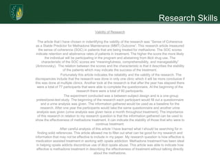 Research Skills
                                           Validity of Research

  The article that I have chosen in indentifying the validity of the research was “Sense of Coherence
as a Stable Predictor for Methadone Maintenance (MMT) Outcome”. This research article measured
   the sense of coherence (SOC) in patients that are being treated for methadone. The SOC scores
 indicate retention and abstinence rates of patients in treatment. The higher the score the more likely
        the individual will be participating in the program and abstaining from illicit drug use. The
      characteristic of the SOC scores are “meaningfulness, comprehensibility, and manageability”
(Antonovsky). The relation between the scores and the characteristic is that it describes the stability
                     of the patients which may indicate the success of the treatment.
                    Fortunately this article indicates the reliability and the validity of the research. The
discrepancies include that the research was done in only one clinic which it will be more conclusive if
this was done at multiple clinics. Another look at the research is that after the year has elapsed there
  were a total of 77 participants that were able to complete the questionnaire. At the beginning of the
                                research there were a total of 90 participants.
                      The experiment conducted was a between-subject design and is a one-group
 pretest/post-test study. The beginning of the research each participant would fill out a questionnaire
     and a urine analysis was given. The information gathered would be used as a baseline for the
     research. After one year the participants would take the same questionnaire and another urine
  analysis was given (urine analysis was given twice a month throughout treatment). The importance
  of this research in relation to my research question is that the information gathered can be used to
show the effectiveness of methadone treatment. It can indicate the stability of those that who were to
                                              continue treatment.
                   After careful analysis of this article I have learned what I should be searching for in
  finding solid references. This article allowed me to filter out what can be good for my research and
information that may not be effective to include in my paper. My research question is how effective is
medication assisted treatment in working with opiate addiction. Methadone treatment has been ideal
 in helping opiate addicts discontinue use of illicit opiate abuse. This article was able to indicate how
 effective is methadone treatment in describing the effectiveness of treatment without talking directly
                                            about the methadone.
 