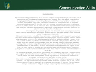Communication Skills
                                                Counseling Crises

My experience working as a substance abuse counselor has been exciting and challenging. The exciting part of
    the position is that I can take what I have learned in school and apply what I have learned in live sessions.
   Seeing my patients has allowed me to find myself as a counselor. I have encountered many problems as a
     counselor. Some are just typical crises interventions that need to be addressed and also the stigma that
    surrounds methadone clinics. My clinic that I work for in particular is focused on addressing the substance
abuse issues with the patients. The old methadone clinics used to be called juice bars where paying customers
   used to get there methadone without needing to see anybody. That is ineffective in recovery which does not
                                    allow the person to change his or her behavior.
                      In the beginning of my counseling journey I felt confident in what I was doing because of my
 training in school. When I did come across some problems I felt that I was able to resolve it myself without the
                                         need of the supervisor or the director.
  I do recall one event from a patient that I have not met yet. I was called to see him because he was having a
panic attack. When I first encountered my patient I was assessing him and asking him some questions to figure
 out what was going on with him. The patient appeared to be flush red and kept on talking in a tangent. When I
    was unable to reach him myself, I had the patient sit down and went to call my supervisor. Afterwards, we
   allowed him to calm down and communicate with him to hear what was going on. Unfortunately, the patient
was taking a lot of medication on top of the methadone which had an adverse effect to his body. We asked the
   patient if he wanted an ambulance but he denied that assistance because he did not want to get in trouble.
     What I did notice was that he started to calm down a bit but he was still having panic attacks. We kept on
pushing him for us to call an ambulance but he still resisted. At the end of the event the patient decided to leave
                                                      on his own.
This experience has allowed me to see how effective it can be to have a team help diffuse a situation. At times
  you are going to have to call on someone to help you out in a moment like this otherwise you might not have
     done all that you can. I have also learned that you can only do so much as an individual. Sometimes the
                             presence of another person can be effective in helping another.
  I feel that in this profession I am always going to need help. The reason is that I am only capable of doing so
   much and if I am able to seek out the help of another that has much more experience than me then it will be
   effective treatment. That is the reason why we have clinical supervisor and the directors. They can help you
             when you need assistance and guide you if you are just beginning to work as a counselor.
 
