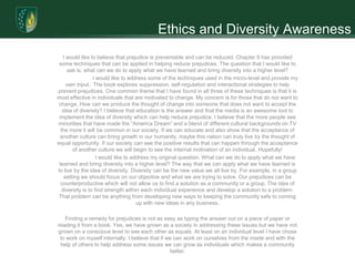 Ethics and Diversity Awareness
    I would like to believe that prejudice is preventable and can be reduced. Chapter 9 has provided
 some techniques that can be applied in helping reduce prejudices. The question that I would like to
      ask is; what can we do to apply what we have learned and bring diversity into a higher level?
                  I would like to address some of the techniques used in the micro-level and provide my
      own input. The book explores suppression, self-regulation and interactional strategies to help
prevent prejudices. One common theme that I have found in all three of these techniques is that it is
most effective in individuals that are motivated to change. My concern is for those that do not want to
 change. How can we produce the thought of change into someone that does not want to accept the
   idea of diversity? I believe that education is the answer and that the media is an awesome tool to
 implement the idea of diversity which can help reduce prejudice. I believe that the more people see
minorities that have made the “America Dream” and a blend of different cultural backgrounds on TV
  the more it will be common in our society. If we can educate and also show that the acceptance of
  another culture can bring growth in our humanity, maybe this nation can truly live by the thought of
equal opportunity. If our society can see the positive results that can happen through the acceptance
        of another culture we will begin to see the internal motivation of an individual. Hopefully!
                    I would like to address my original question. What can we do to apply what we have
 learned and bring diversity into a higher level? The way that we can apply what we have learned is
to live by the idea of diversity. Diversity can be the new value we all live by. For example, in a group
    setting we should focus on our objective and what we are trying to solve. Our prejudices can be
  counterproductive which will not allow us to find a solution as a community or a group. The idea of
   diversity is to find strength within each individual experience and develop a solution to a problem.
 That problem can be anything from developing new ways to keeping the community safe to coming
                                      up with new ideas in any business.

   Finding a remedy for prejudices is not as easy as typing the answer out on a piece of paper or
reading it from a book. Yes, we have grown as a society in addressing these issues but we have not
grown on a conscious level to see each other as equals. At least on an individual level I have chose
 to work on myself internally. I believe that if we can work on ourselves from the inside and with the
 help of others to help address some issues we can grow as individuals which makes a community
                                                  better.
 