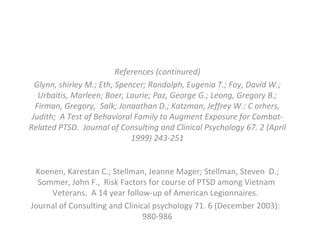 References (continured) Glynn, shirley M.; Eth, Spencer; Randolph, Eugenia T.; Foy, David W.; Urbaitis, Marleen; Boer, Laurie; Paz, George G.; Leong, Gregory B.; Firman, Gregory,  Salk; Jonaathan D.; Katzman, Jeffrey W.: C orhers, Judith;  A Test of Behavioral Family to Augment Exposure for Combat-Related PTSD.  Journal of Consulting and Clinical Psychology 67. 2 (April 1999) 243-251 Koenen, Karestan C.; Stellman, Jeanne Mager; Stellman, Steven  D.; Sommer, John F.,  Risk Factors for course of PTSD among Vietnam  Veterans.  A 14 year follow-up of American Legionnaires.  Journal of Consulting and Clinical psychology 71. 6 (December 2003):  980-986 