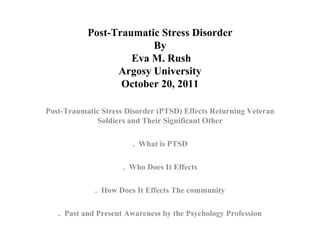 Post-Traumatic Stress Disorder By  Eva M. Rush Argosy University October 20, 2011 Post-Traumatic Stress Disorder (PTSD) Effects Returning Veteran Soldiers and Their Significant Other .  What is PTSD .  Who Does It Effects .  How Does It Effects The community .  Past and Present Awareness by the Psychology Profession 