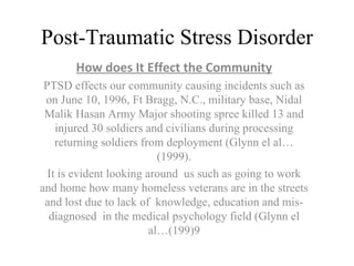 Post-Traumatic Stress Disorder How does It Effect the Community PTSD effects our community causing incidents such as on June 10, 1996, Ft Bragg, N.C., military base, Nidal Malik Hasan Army Major shooting spree killed 13 and injured 30 soldiers and civilians during processing returning soldiers from deployment (Glynn el al… (1999). It is evident looking around  us such as going to work and home how many homeless veterans are in the streets and lost due to lack of  knowledge, education and mis-diagnosed  in the medical psychology field (Glynn el al…(199)9 