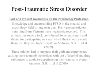 Post-Traumatic Stress Disorder Past and Present Awareness by The Psychology Profession Knowledge and understanding PTSD in the medical and psychology field is long over due.  Past veterans soldiers returning from Vietnam were negatively received.  This attitude our society took contributed  to veterans guilt and shame for participating in a war which their country made them feel they had to participate in Andrews, S.B. … el al (2009). These soldiers had to suppress their guilt and experiences causing them to numb themselves with use of alcohol and drug substances to avoid re-experiencing their traumatic events Andrews, S.B. … el al (2009)  