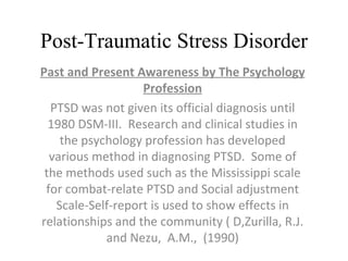 Post-Traumatic Stress Disorder Past and Present Awareness by The Psychology Profession PTSD was not given its official diagnosis until 1980 DSM-III.  Research and clinical studies in the psychology profession has developed various method in diagnosing PTSD.  Some of the methods used such as the Mississippi scale for combat-relate PTSD and Social adjustment Scale-Self-report is used to show effects in relationships and the community ( D,Zurilla, R.J. and Nezu,  A.M.,  (1990) 