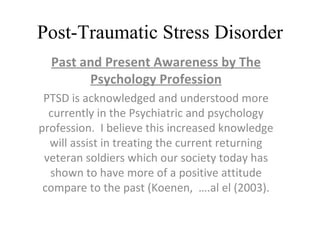 Post-Traumatic Stress Disorder Past and Present Awareness by The Psychology Profession PTSD is acknowledged and understood more currently in the Psychiatric and psychology profession.  I believe this increased knowledge will assist in treating the current returning veteran soldiers which our society today has shown to have more of a positive attitude compare to the past (Koenen,  ….al el (2003). 