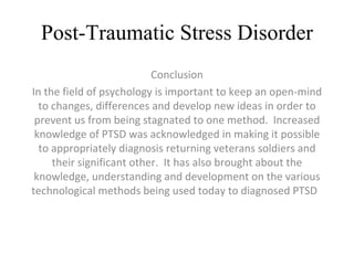 Post-Traumatic Stress Disorder Conclusion In the field of psychology is important to keep an open-mind to changes, differences and develop new ideas in order to prevent us from being stagnated to one method.  Increased knowledge of PTSD was acknowledged in making it possible to appropriately diagnosis returning veterans soldiers and their significant other.  It has also brought about the knowledge, understanding and development on the various technological methods being used today to diagnosed PTSD  