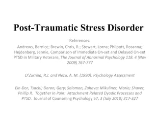 Post-Traumatic Stress Disorder References: Andrews, Bernice; Brewin, Chris, R.; Stewart, Lorna; Philpott, Rosanna; Hejdenberg, Jennie, Comparison of Immediate On-set and Delayed On-set PTSD in Military Veterans, T he Journal of Abnormal Psychology 118. 4 (Nov 2009) 767-777 D’Zurrilla, R.J. and Nezu, A. M. (1990). Psychology Assessment Ein-Dor, Tsachi; Doron, Gary; Solomon, Zahava; Mikuliner, Mario; Shaver, Phillip R.  Together In Pain:  Attachment Related Dyadic Processes and PTSD .  Journal of Counseling Psychology 57 , 3 (July 2010) 317-327 