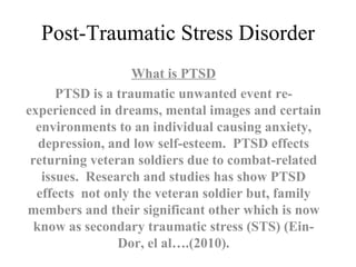 Post-Traumatic Stress Disorder What is PTSD PTSD is a traumatic unwanted event re-experienced in dreams, mental images and certain environments to an individual causing anxiety, depression, and low self-esteem.  PTSD effects returning veteran soldiers due to combat-related issues.  Research and studies has show PTSD effects  not only the veteran soldier but, family members and their significant other which is now know as secondary traumatic stress (STS) (Ein-Dor, el al….(2010). 