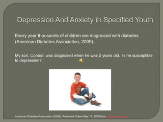 Depression And Anxiety in Specified Youth Every year thousands of children are diagnosed with diabetes (American Diabetes Association, 2009).  	My son, Connor, was diagnosed when he was 5 years old.  Is he susceptible to depression?  	American Diabetes Association (2009). Retrieved Online May 13, 2009 from www.diabetes.org 