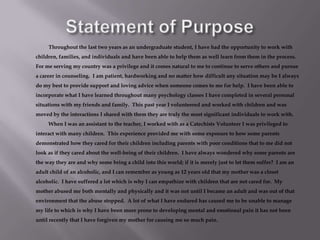 Statement of Purpose		Throughout the last two years as an undergraduate student, I have had the opportunity to work with children, families, and individuals and have been able to help them as well learn from them in the process.  For me serving my country was a privilege and it comes natural to me to continue to serve others and pursue a career in counseling.  I am patient, hardworking and no matter how difficult any situation may be I always do my best to provide support and loving advice when someone comes to me for help.  I have been able to incorporate what I have learned throughout many psychology classes I have completed in several personal situations with my friends and family.  This past year I volunteered and worked with children and was moved by the interactions I shared with them they are truly the most significant individuals to work with.  		When I was an assistant to the teacher, I worked with as a Catechists Volunteer I was privileged to interact with many children.  This experience provided me with some exposure to how some parents demonstrated how they cared for their children including parents with poor conditions that to me did not look as if they cared about the well-being of their children.  I have always wondered why some parents are the way they are and why some bring a child into this world; if it is merely just to let them suffer?  I am an adult child of an alcoholic, and I can remember as young as 12 years old that my mother was a closet alcoholic.  I have suffered a lot which is why I can empathize with children that are not cared for.  My mother abused me both mentally and physically and it was not until I became an adult and was out of that environment that the abuse stopped.  A lot of what I have endured has caused me to be unable to manage my life to which is why I have been more prone to developing mental and emotional pain it has not been until recently that I have forgiven my mother for causing me so much pain. 