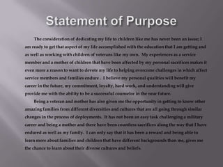 Statement of PurposeThe consideration of dedicating my life to children like me has never been an issue; I am ready to get that aspect of my life accomplished with the education that I am getting and as well as working with children of veterans like my own.  My experiences as a service member and a mother of children that have been affected by my personal sacrifices makes it even more a reason to want to devote my life to helping overcome challenges in which affect service members and families endure .  I believe my personal qualities will benefit my career in the future, my commitment, loyalty, hard work, and understanding will give provide me with the ability to be a successful counselor in the near future. 		Being a veteran and mother has also given me the opportunity in getting to know other amazing families from different diversities and cultures that are all going through similar changes in the process of deployments.  It has not been an easy task challenging a military career and being a mother and there have been countless sacrifices along the way that I have endured as well as my family.  I can only say that it has been a reward and being able to learn more about families and children that have different backgrounds than me, gives me the chance to learn about their diverse cultures and beliefs. 