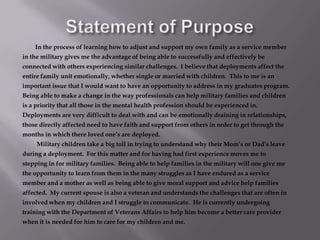 Statement of PurposeIn the process of learning how to adjust and support my own family as a service member in the military gives me the advantage of being able to successfully and effectively be connected with others experiencing similar challenges.  I believe that deployments affect the entire family unit emotionally, whether single or married with children.  This to me is an important issue that I would want to have an opportunity to address in my graduates program.  Being able to make a change in the way professionals can help military families and children is a priority that all those in the mental health profession should be experienced in.  Deployments are very difficult to deal with and can be emotionally draining in relationships, those directly affected need to have faith and support from others in order to get through the months in which there loved one’s are deployed.Military children take a big toll in trying to understand why their Mom’s or Dad’s leave during a deployment.  For this matter and for having had first experience moves me to stepping in for military families.  Being able to help families in the military will one give me the opportunity to learn from them in the many struggles as I have endured as a service member and a mother as well as being able to give moral support and advice help families affected.  My current spouse is also a veteran and understands the challenges that are often in involved when my children and I struggle to communicate.  He is currently undergoing training with the Department of Veterans Affairs to help him become a better care provider when it is needed for him to care for my children and me.