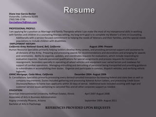 ResumeDiane Inez Garcia-BeckerVictorville, California 92395(760) 596-3736Garciadiane76@msn.com PROFESSIONAL PROFILE:I am applying for a position as Marriage and Family Therapists where I can make the most of my interpersonal skills in workingwith families and children in a counseling/therapy setting, my long term goal is to complete my Master’s of Arts in Counseling.  Additionally with a service-focused commitment to helping the needs of Veterans and their Families, and the special-needs populations to include children with disabilities. EMPLOYMENT HISTORY:California Army National Guard, Bell, California  August 1996- PresentHuman Resource Specialists primarily helping Soldiers develop Army careers, and providing personnel support and assistance to all divisions of the Army.  Preparing and processing awards for recommendations and decorations and arranging for awards and ceremonies.  Ability to organize, updates, and coordinates requests for evaluations, which include responding to evaluation inquiries.  Evaluate personnel qualifications for special assignments and process requests for transfers or reassignment. Secondary specialty in operating all wheel vehicles and equipment over varied terrain and roadways for support of combat operations.  Managing entrucking and detrucking of personnel being transported and providing guidance to subordinates in accomplishing their duties.  Organize and participate in convoys, dispatch vehicles; and verifying vehicle logbooks.GMAC Mortgage, Costa Mesa, California	December 2004- August 2006 Sr. Cancellations Specialists primarily processing every denied/canceled transaction by meeting federal and state laws as well as company requirements. Duties included gathering and processing Adverse Action Letters, and processing Credit Score Disclosure/Notices to home loan applicants within 30 days of denial.  Additional tasks included assisting with legal and customer service issues pertaining to canceled files and all other corporate support as needed.EDUCATION:American Intercontinental University, Hoffman Estates, Illinois 	April 2007-August 2008Associates of Arts in Business Administration		           Argosy University Phoenix, Arizona 			September 2009- August 2011Bachelor of Arts in PsychologyREFERENCES PROVIDED UPON REQUESTS