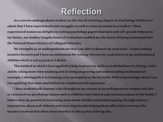 ReflectionAs a current undergraduate student on the rim of receiving a degree in Psychology will have to admit that I have experienced some struggles as well as some successes as a student. I have experienced numerous delights in writing psychology papers that have and will  greatly help me in my future, my studies; lengthy hours of evaluation enabled me the honor of being nominated into the National Honor Society of Collegiate Scholars. 		My strengths as an undergraduate are that I am able to discern my work load,  I enjoy reading intuitive lectures and I have an enthusiasm for writing whereas my weakness is in my mathematical abilities which is not as great as I desire. 		The method in which I have applied to help improve my skills in math has been by hiring a tutor and by taking more time studying and focusing on growing and understanding mathematical concepts. I distinguish it as learning a new perception or theory in the field of psychology where I am just applying that same method but in a mathematical expression.		I have academically learned a lot throughout my courses as an undergraduate student and also in various of my psychology classes such as children and violence and substance abuse in the family. I believe that my passion is in learning more about families and children going through military separations, abuse and violence and most importantly helping those affected to overcome the barriers involved that often times interfere in the quality of living life.