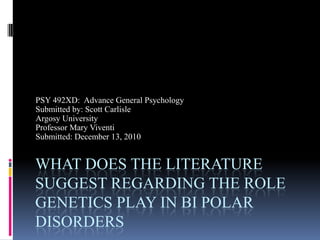 What does the literature suggest regarding the role genetics play in Bi Polar Disorders PSY 492XD:  Advance General Psychology Submitted by: Scott Carlisle Argosy University Professor Mary Viventi Submitted: December 13, 2010 