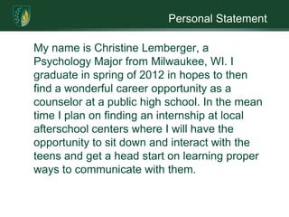Personal Statement  	My name is Christine Lemberger, a Psychology Major from Milwaukee, WI. I graduate in spring of 2012 in hopes to then find a wonderful career opportunity as a counselor at a public high school. In the mean time I plan on finding an internship at local afterschool centers where I will have the opportunity to sit down and interact with the teens and get a head start on learning proper ways to communicate with them. 