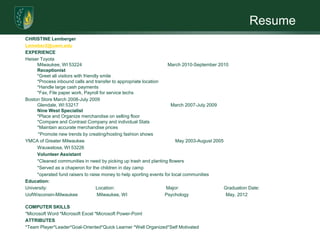 ResumeCHRISTINE LembergerLemeber2@uwm.eduEXPERIENCEHeiser Toyota Milwaukee, WI 53224                                                                   March 2010-September 2010Receptionist *Greet all visitors with friendly smile *Process inbound calls and transfer to appropriate location*Handle large cash payments*Fax, File paper work, Payroll for service techsBoston Store March 2008-July 2009Glendale, WI 53217                                                                        March 2007-July 2009     Nine West Specialist*Place and Organize merchandise on selling floor*Compare and Contrast Company and individual Stats*Maintain accurate merchandise prices           *Promote new trends by creating/hosting fashion showsYMCA of Greater Milwaukee                                                        May 2003-August 2005	Wauwatosa, WI 53226 	Volunteer Assistant                                       	*Cleaned communities in need by picking up trash and planting flowers	*Served as a chaperon for the children in day camp	*operated fund raisers to raise money to help sporting events for local communities Education:University:		   Location:		          Major:                                   Graduation Date:UofWisconsin-Milwaukee               Milwaukee, WI	         Psychology                             May, 2012COMPUTER SKILLS*Microsoft Word *Microsoft Excel *Microsoft Power-PointATTRIBUTES*Team Player*Leader*Goal-Oriented*Quick Learner *Well Organized*Self Motivated 