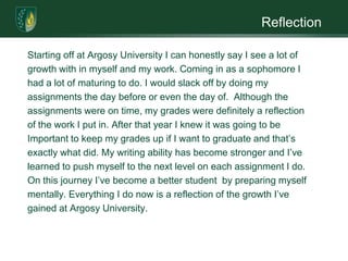 ReflectionStarting off at Argosy University I can honestly say I see a lot ofgrowth with in myself and my work. Coming in as a sophomore Ihad a lot of maturing to do. I would slack off by doing myassignments the day before or even the day of.  Although theassignments were on time, my grades were definitely a reflectionof the work I put in. After that year I knew it was going to beImportant to keep my grades up if I want to graduate and that’sexactly what did. My writing ability has become stronger and I’velearned to push myself to the next level on each assignment I do.On this journey I’ve become a better student  by preparing myselfmentally. Everything I do now is a reflection of the growth I’ve gained at Argosy University. 