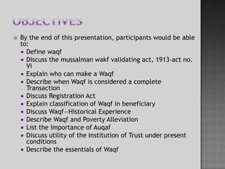 ObjectivesBy the end of this presentation, participants would be able to:Define waqfDiscuss the mussalmanwakf validating act, 1913-act no. ViExplain who can make a WaqfDescribe when Waqf is considered a complete TransactionDiscuss Registration ActExplain classification of Waqf in beneficiaryDiscuss Waqf—Historical Experience Describe Waqf and Poverty AlleviationList the Importance of AuqafDiscuss utility of the Institution of Trust under present conditions Describe the essentials of Waqf