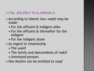 The beneficciariesAccording to Islamic law, waqfs may be made:For the affluent & indigent alikeFor the affluent & thereafter for the indigent For the indigent aloneAs regard to relationshipThe wakifThe family and descendents of wakifUnrelated personsNon Muslim can be entitled to waqf