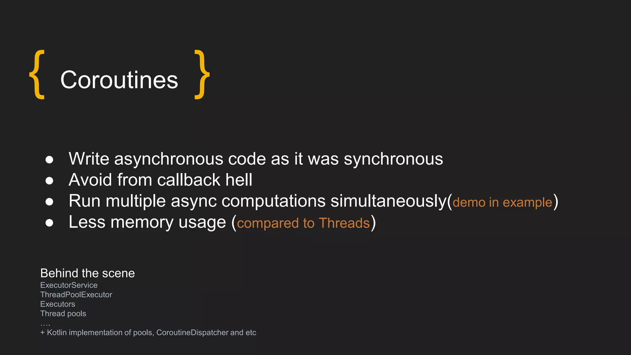 Behind the scene
ExecutorService
ThreadPoolExecutor
Executors
Thread pools
….
+ Kotlin implementation of pools, CoroutineDispatcher and etc
● Write asynchronous code as it was synchronous
● Avoid from callback hell
● Run multiple async computations simultaneously(demo in example)
● Less memory usage (compared to Threads)
{ Coroutines }
 