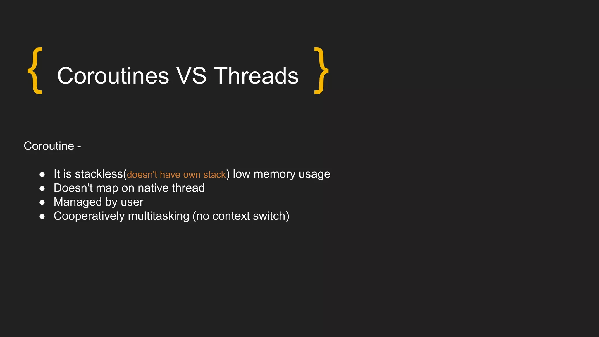 { Coroutines VS Threads }
Coroutine -
● It is stackless(doesn't have own stack) low memory usage
● Doesn't map on native thread
● Managed by user
● Cooperatively multitasking (no context switch)
 