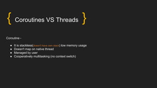 { Coroutines VS Threads }
Coroutine -
● It is stackless(doesn't have own stack) low memory usage
● Doesn't map on native thread
● Managed by user
● Cooperatively multitasking (no context switch)
 