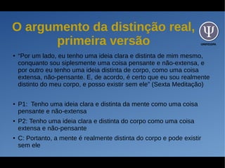 UNIFESSPA
O argumento da distinção real,
primeira versão
● “Por um lado, eu tenho uma ideia clara e distinta de mim mesmo,
conquanto sou siplesmente uma coisa pensante e não-extensa, e
por outro eu tenho uma ideia distinta de corpo, como uma coisa
extensa, não-pensante. E, de acordo, é certo que eu sou realmente
distinto do meu corpo, e posso existir sem ele” (Sexta Meditação)
● P1: Tenho uma ideia clara e distinta da mente como uma coisa
pensante e não-extensa
● P2: Tenho uma ideia clara e distinta do corpo como uma coisa
extensa e não-pensante
● C: Portanto, a mente é realmente distinta do corpo e pode existir
sem ele
 