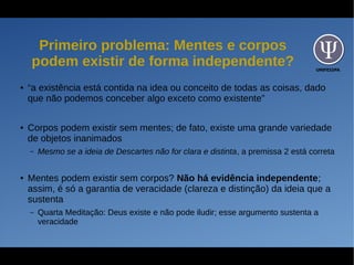 UNIFESSPA
Primeiro problema: Mentes e corpos
podem existir de forma independente?
● “a existência está contida na idea ou conceito de todas as coisas, dado
que não podemos conceber algo exceto como existente”
● Corpos podem existir sem mentes; de fato, existe uma grande variedade
de objetos inanimados
– Mesmo se a ideia de Descartes não for clara e distinta, a premissa 2 está correta
● Mentes podem existir sem corpos? Não há evidência independente;
assim, é só a garantia de veracidade (clareza e distinção) da ideia que a
sustenta
– Quarta Meditação: Deus existe e não pode iludir; esse argumento sustenta a
veracidade
 